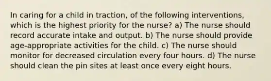 In caring for a child in traction, of the following interventions, which is the highest priority for the nurse? a) The nurse should record accurate intake and output. b) The nurse should provide age-appropriate activities for the child. c) The nurse should monitor for decreased circulation every four hours. d) The nurse should clean the pin sites at least once every eight hours.