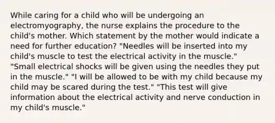 While caring for a child who will be undergoing an electromyography, the nurse explains the procedure to the child's mother. Which statement by the mother would indicate a need for further education? "Needles will be inserted into my child's muscle to test the electrical activity in the muscle." "Small electrical shocks will be given using the needles they put in the muscle." "I will be allowed to be with my child because my child may be scared during the test." "This test will give information about the electrical activity and nerve conduction in my child's muscle."