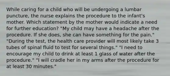 While caring for a child who will be undergoing a lumbar puncture, the nurse explains the procedure to the infant's mother. Which statement by the mother would indicate a need for further education? "My child may have a headache after the procedure. If she does, she can have something for the pain." "During the test, the health care provider will most likely take 3 tubes of spinal fluid to test for several things." "I need to encourage my child to drink at least 1 glass of water after the procedure." "I will cradle her in my arms after the procedure for at least 30 minutes."