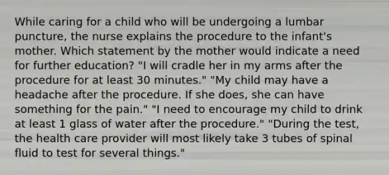 While caring for a child who will be undergoing a lumbar puncture, the nurse explains the procedure to the infant's mother. Which statement by the mother would indicate a need for further education? "I will cradle her in my arms after the procedure for at least 30 minutes." "My child may have a headache after the procedure. If she does, she can have something for the pain." "I need to encourage my child to drink at least 1 glass of water after the procedure." "During the test, the health care provider will most likely take 3 tubes of spinal fluid to test for several things."