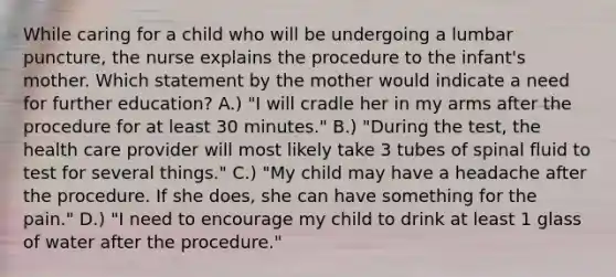 While caring for a child who will be undergoing a lumbar puncture, the nurse explains the procedure to the infant's mother. Which statement by the mother would indicate a need for further education? A.) "I will cradle her in my arms after the procedure for at least 30 minutes." B.) "During the test, the health care provider will most likely take 3 tubes of spinal fluid to test for several things." C.) "My child may have a headache after the procedure. If she does, she can have something for the pain." D.) "I need to encourage my child to drink at least 1 glass of water after the procedure."