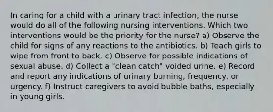 In caring for a child with a urinary tract infection, the nurse would do all of the following nursing interventions. Which two interventions would be the priority for the nurse? a) Observe the child for signs of any reactions to the antibiotics. b) Teach girls to wipe from front to back. c) Observe for possible indications of sexual abuse. d) Collect a "clean catch" voided urine. e) Record and report any indications of urinary burning, frequency, or urgency. f) Instruct caregivers to avoid bubble baths, especially in young girls.