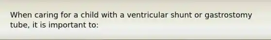 When caring for a child with a ventricular shunt or gastrostomy tube, it is important to: