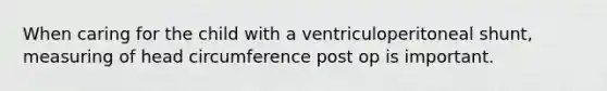 When caring for the child with a ventriculoperitoneal shunt, measuring of head circumference post op is important.