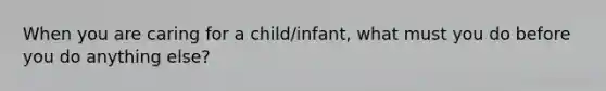 When you are caring for a child/infant, what must you do before you do anything else?