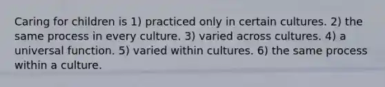 Caring for children is 1) practiced only in certain cultures. 2) the same process in every culture. 3) varied across cultures. 4) a universal function. 5) varied within cultures. 6) the same process within a culture.