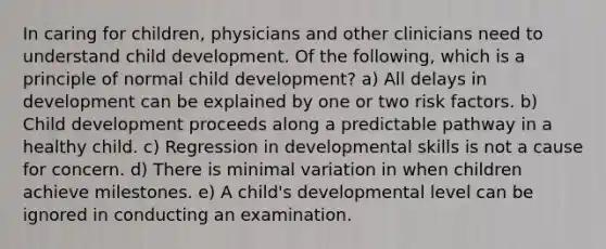 In caring for children, physicians and other clinicians need to understand child development. Of the following, which is a principle of normal child development? a) All delays in development can be explained by one or two risk factors. b) Child development proceeds along a predictable pathway in a healthy child. c) Regression in developmental skills is not a cause for concern. d) There is minimal variation in when children achieve milestones. e) A child's developmental level can be ignored in conducting an examination.