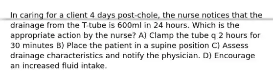 In caring for a client 4 days post-chole, the nurse notices that the drainage from the T-tube is 600ml in 24 hours. Which is the appropriate action by the nurse? A) Clamp the tube q 2 hours for 30 minutes B) Place the patient in a supine position C) Assess drainage characteristics and notify the physician. D) Encourage an increased fluid intake.