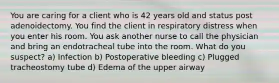 You are caring for a client who is 42 years old and status post adenoidectomy. You find the client in respiratory distress when you enter his room. You ask another nurse to call the physician and bring an endotracheal tube into the room. What do you suspect? a) Infection b) Postoperative bleeding c) Plugged tracheostomy tube d) Edema of the upper airway