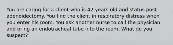 You are caring for a client who is 42 years old and status post adenoidectomy. You find the client in respiratory distress when you enter his room. You ask another nurse to call the physician and bring an endotracheal tube into the room. What do you suspect?