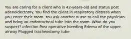 You are caring for a client who is 42-years-old and status post adenoidectomy. You find the client in respiratory distress when you enter their room. You ask another nurse to call the physician and bring an endotracheal tube into the room. What do you suspect? Infection Post operative bleeding Edema of the upper airway Plugged tracheostomy tube