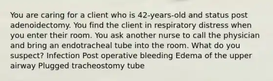 You are caring for a client who is 42-years-old and status post adenoidectomy. You find the client in respiratory distress when you enter their room. You ask another nurse to call the physician and bring an endotracheal tube into the room. What do you suspect? Infection Post operative bleeding Edema of the upper airway Plugged tracheostomy tube