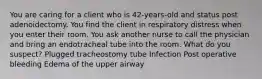 You are caring for a client who is 42-years-old and status post adenoidectomy. You find the client in respiratory distress when you enter their room. You ask another nurse to call the physician and bring an endotracheal tube into the room. What do you suspect? Plugged tracheostomy tube Infection Post operative bleeding Edema of the upper airway