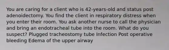 You are caring for a client who is 42-years-old and status post adenoidectomy. You find the client in respiratory distress when you enter their room. You ask another nurse to call the physician and bring an endotracheal tube into the room. What do you suspect? Plugged tracheostomy tube Infection Post operative bleeding Edema of the upper airway