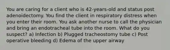 You are caring for a client who is 42-years-old and status post adenoidectomy. You find the client in respiratory distress when you enter their room. You ask another nurse to call the physician and bring an endotracheal tube into the room. What do you suspect? a) Infection b) Plugged tracheostomy tube c) Post operative bleeding d) Edema of the upper airway