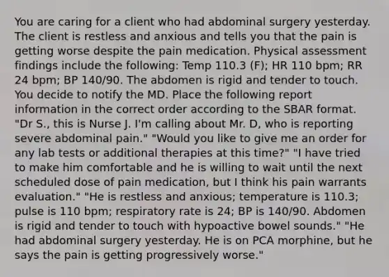 You are caring for a client who had abdominal surgery yesterday. The client is restless and anxious and tells you that the pain is getting worse despite the pain medication. Physical assessment findings include the following: Temp 110.3 (F); HR 110 bpm; RR 24 bpm; BP 140/90. The abdomen is rigid and tender to touch. You decide to notify the MD. Place the following report information in the correct order according to the SBAR format. "Dr S., this is Nurse J. I'm calling about Mr. D, who is reporting severe abdominal pain." "Would you like to give me an order for any lab tests or additional therapies at this time?" "I have tried to make him comfortable and he is willing to wait until the next scheduled dose of pain medication, but I think his pain warrants evaluation." "He is restless and anxious; temperature is 110.3; pulse is 110 bpm; respiratory rate is 24; BP is 140/90. Abdomen is rigid and tender to touch with hypoactive bowel sounds." "He had abdominal surgery yesterday. He is on PCA morphine, but he says the pain is getting progressively worse."