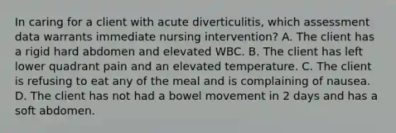 In caring for a client with acute diverticulitis, which assessment data warrants immediate nursing intervention? A. The client has a rigid hard abdomen and elevated WBC. B. The client has left lower quadrant pain and an elevated temperature. C. The client is refusing to eat any of the meal and is complaining of nausea. D. The client has not had a bowel movement in 2 days and has a soft abdomen.