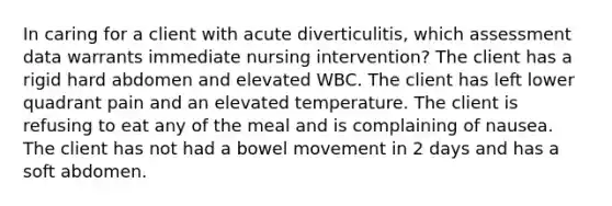 In caring for a client with acute diverticulitis, which assessment data warrants immediate nursing intervention? The client has a rigid hard abdomen and elevated WBC. The client has left lower quadrant pain and an elevated temperature. The client is refusing to eat any of the meal and is complaining of nausea. The client has not had a bowel movement in 2 days and has a soft abdomen.