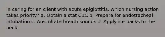 In caring for an client with acute epiglottitis, which nursing action takes priority? a. Obtain a stat CBC b. Prepare for endotracheal intubation c. Auscultate breath sounds d. Apply ice packs to the neck