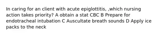 In caring for an client with acute epiglottitis, ,which nursing action takes priority? A obtain a stat CBC B Prepare for endotracheal intubation C Auscultate breath sounds D Apply ice packs to the neck