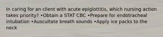 In caring for an client with acute epiglottitis, which nursing action takes priority? •Obtain a STAT CBC •Prepare for endotracheal intubation •Auscultate breath sounds •Apply ice packs to the neck