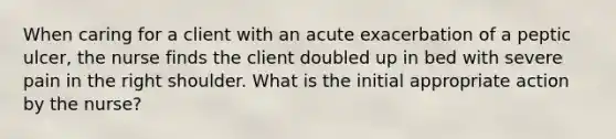 When caring for a client with an acute exacerbation of a peptic ulcer, the nurse finds the client doubled up in bed with severe pain in the right shoulder. What is the initial appropriate action by the nurse?