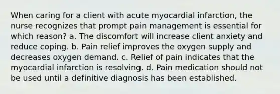 When caring for a client with acute myocardial infarction, the nurse recognizes that prompt pain management is essential for which reason? a. The discomfort will increase client anxiety and reduce coping. b. Pain relief improves the oxygen supply and decreases oxygen demand. c. Relief of pain indicates that the myocardial infarction is resolving. d. Pain medication should not be used until a definitive diagnosis has been established.