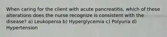 When caring for the client with acute pancreatitis, which of these alterations does the nurse recognize is consistent with the disease? a) Leukopenia b) Hyperglycemia c) Polyuria d) Hypertension