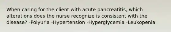 When caring for the client with acute pancreatitis, which alterations does the nurse recognize is consistent with the disease? -Polyuria -Hypertension -Hyperglycemia -Leukopenia