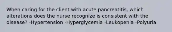 When caring for the client with acute pancreatitis, which alterations does the nurse recognize is consistent with the disease? -Hypertension -Hyperglycemia -Leukopenia -Polyuria