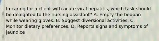 In caring for a client with acute viral hepatitis, which task should be delegated to the nursing assistant? A. Empty the bedpan while wearing gloves. B. Suggest diversional activities. C. Monitor dietary preferences. D. Reports signs and symptoms of jaundice