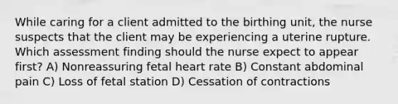 While caring for a client admitted to the birthing unit, the nurse suspects that the client may be experiencing a uterine rupture. Which assessment finding should the nurse expect to appear first? A) Nonreassuring fetal heart rate B) Constant abdominal pain C) Loss of fetal station D) Cessation of contractions