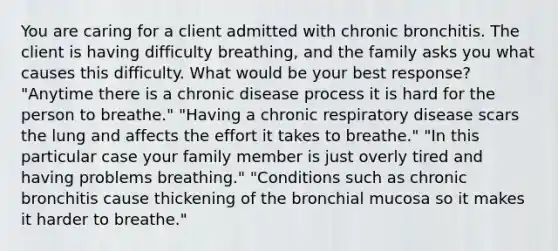 You are caring for a client admitted with chronic bronchitis. The client is having difficulty breathing, and the family asks you what causes this difficulty. What would be your best response? "Anytime there is a chronic disease process it is hard for the person to breathe." "Having a chronic respiratory disease scars the lung and affects the effort it takes to breathe." "In this particular case your family member is just overly tired and having problems breathing." "Conditions such as chronic bronchitis cause thickening of the bronchial mucosa so it makes it harder to breathe."