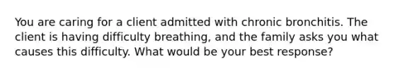 You are caring for a client admitted with chronic bronchitis. The client is having difficulty breathing, and the family asks you what causes this difficulty. What would be your best response?