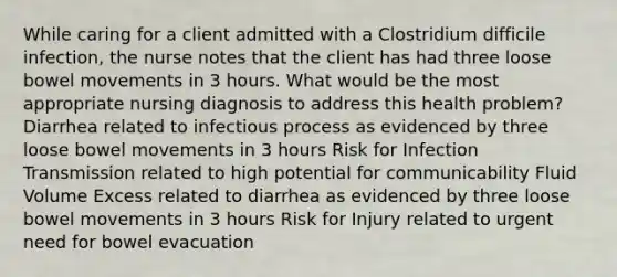 While caring for a client admitted with a Clostridium difficile infection, the nurse notes that the client has had three loose bowel movements in 3 hours. What would be the most appropriate nursing diagnosis to address this health problem? Diarrhea related to infectious process as evidenced by three loose bowel movements in 3 hours Risk for Infection Transmission related to high potential for communicability Fluid Volume Excess related to diarrhea as evidenced by three loose bowel movements in 3 hours Risk for Injury related to urgent need for bowel evacuation