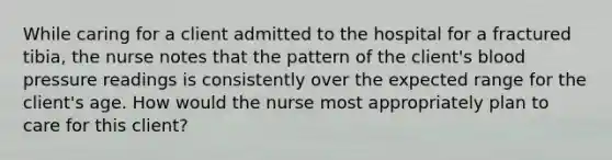 While caring for a client admitted to the hospital for a fractured tibia, the nurse notes that the pattern of the client's blood pressure readings is consistently over the expected range for the client's age. How would the nurse most appropriately plan to care for this client?