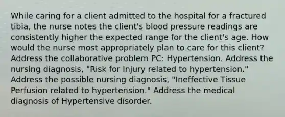 While caring for a client admitted to the hospital for a fractured tibia, the nurse notes the client's <a href='https://www.questionai.com/knowledge/kD0HacyPBr-blood-pressure' class='anchor-knowledge'>blood pressure</a> readings are consistently higher the expected range for the client's age. How would the nurse most appropriately plan to care for this client? Address the collaborative problem PC: Hypertension. Address the nursing diagnosis, "Risk for Injury related to hypertension." Address the possible nursing diagnosis, "Ineffective Tissue Perfusion related to hypertension." Address the medical diagnosis of Hypertensive disorder.