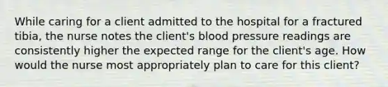 While caring for a client admitted to the hospital for a fractured tibia, the nurse notes the client's blood pressure readings are consistently higher the expected range for the client's age. How would the nurse most appropriately plan to care for this client?