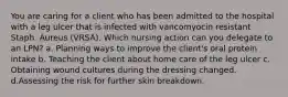 You are caring for a client who has been admitted to the hospital with a leg ulcer that is infected with vancomyocin resistant Staph. Aureus (VRSA). Which nursing action can you delegate to an LPN? a. Planning ways to improve the client's oral protein intake b. Teaching the client about home care of the leg ulcer c. Obtaining wound cultures during the dressing changed. d.Assessing the risk for further skin breakdown.