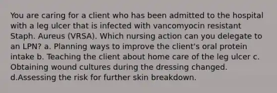 You are caring for a client who has been admitted to the hospital with a leg ulcer that is infected with vancomyocin resistant Staph. Aureus (VRSA). Which nursing action can you delegate to an LPN? a. Planning ways to improve the client's oral protein intake b. Teaching the client about home care of the leg ulcer c. Obtaining wound cultures during the dressing changed. d.Assessing the risk for further skin breakdown.