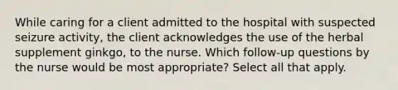 While caring for a client admitted to the hospital with suspected seizure activity, the client acknowledges the use of the herbal supplement ginkgo, to the nurse. Which follow-up questions by the nurse would be most appropriate? Select all that apply.