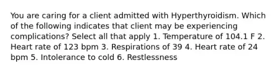 You are caring for a client admitted with Hyperthyroidism. Which of the following indicates that client may be experiencing complications? Select all that apply 1. Temperature of 104.1 F 2. Heart rate of 123 bpm 3. Respirations of 39 4. Heart rate of 24 bpm 5. Intolerance to cold 6. Restlessness