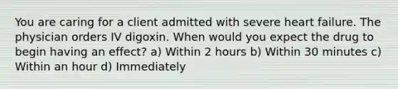 You are caring for a client admitted with severe heart failure. The physician orders IV digoxin. When would you expect the drug to begin having an effect? a) Within 2 hours b) Within 30 minutes c) Within an hour d) Immediately