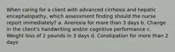 When caring for a client with advanced cirrhosis and hepatic encephalopathy, which assessment finding should the nurse report immediately? a. Anorexia for more than 3 days b. Change in the client's handwriting and/or cognitive performance c. Weight loss of 2 pounds in 3 days d. Constipation for more than 2 days