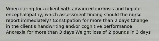 When caring for a client with advanced cirrhosis and hepatic encephalopathy, which assessment finding should the nurse report immediately? Constipation for more than 2 days Change in the client's handwriting and/or cognitive performance Anorexia for more than 3 days Weight loss of 2 pounds in 3 days