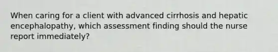 When caring for a client with advanced cirrhosis and hepatic encephalopathy, which assessment finding should the nurse report immediately?