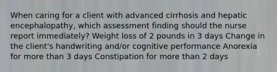 When caring for a client with advanced cirrhosis and hepatic encephalopathy, which assessment finding should the nurse report immediately? Weight loss of 2 pounds in 3 days Change in the client's handwriting and/or cognitive performance Anorexia for more than 3 days Constipation for more than 2 days