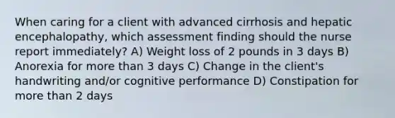 When caring for a client with advanced cirrhosis and hepatic encephalopathy, which assessment finding should the nurse report immediately? A) Weight loss of 2 pounds in 3 days B) Anorexia for more than 3 days C) Change in the client's handwriting and/or cognitive performance D) Constipation for more than 2 days