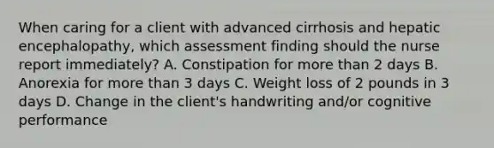 When caring for a client with advanced cirrhosis and hepatic encephalopathy, which assessment finding should the nurse report immediately? A. Constipation for more than 2 days B. Anorexia for more than 3 days C. Weight loss of 2 pounds in 3 days D. Change in the client's handwriting and/or cognitive performance