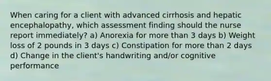 When caring for a client with advanced cirrhosis and hepatic encephalopathy, which assessment finding should the nurse report immediately? a) Anorexia for more than 3 days b) Weight loss of 2 pounds in 3 days c) Constipation for more than 2 days d) Change in the client's handwriting and/or cognitive performance